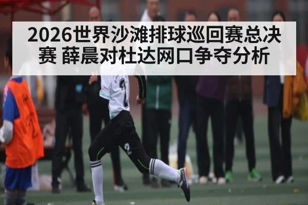 2026世界沙滩排球巡回赛总决赛 薛晨对杜达网口争夺分析