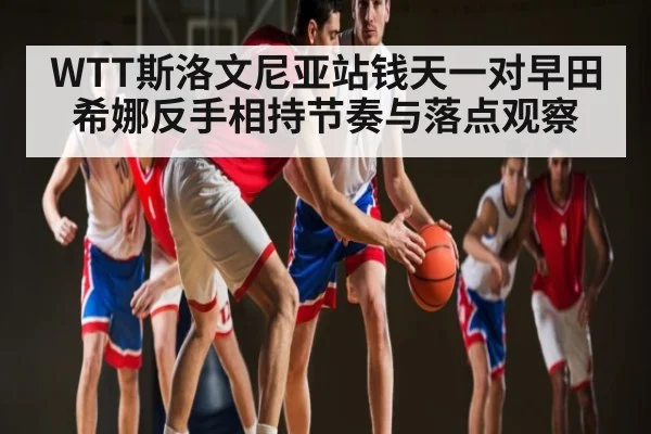 WTT斯洛文尼亚站钱天一对早田希娜反手相持节奏与落点观察